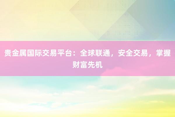 贵金属国际交易平台：全球联通，安全交易，掌握财富先机