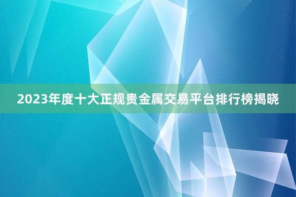 2023年度十大正规贵金属交易平台排行榜揭晓