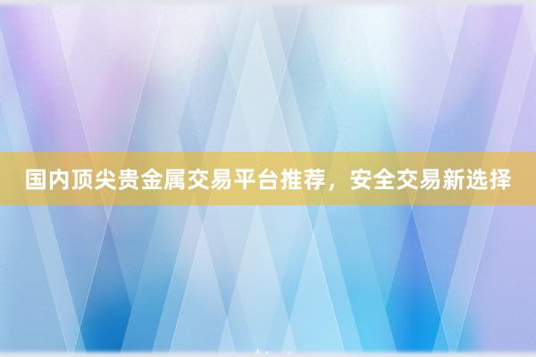 国内顶尖贵金属交易平台推荐，安全交易新选择