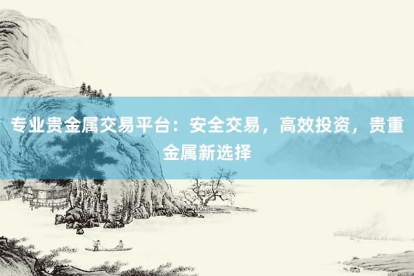 专业贵金属交易平台：安全交易，高效投资，贵重金属新选择